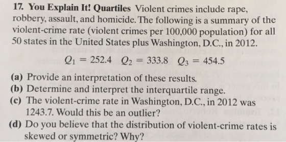17. You Explain It! Quartiles Violent crimes include rape, robbery, assault, and homicide. The following is a summary of the violent-crime rate (violent crimes per 100,000 population) for all 50 states in the United States plus Washington, D.C., in 2012. 01 252.4 2 333.8 Q3 454.5 (a) Provide an interpretation of these results. (b) Determine and interpret the interquartile range. (c) The violent-crime rate in Washington, D.C., in 2012 was 1243.7. Would this be an outlier? (d) Do you believe that the distribution of violent-crime rates is skewed or symmetric? Why?