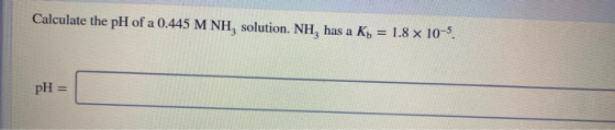Calculate the pH of a 0.445 M NH, solution. NH, has a Kb = 1.8 x 10-5. pH =