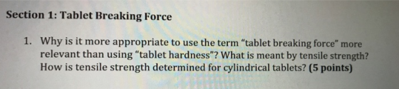 Section 1: Tablet Breaking Force Why is it more appropriate to use the term tablet breaking force more relevant than using tablet hardness? What is meant by tensile strength? How is tensile strength determined for cylindrical tablets? (5 points) 1.