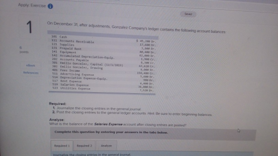 Apply Exercise Saved On December 31, after adjustments, Gonzalez Companys ledger contains the following account balances: 181 Cash 111 Accounts Receivable 121 Supplies 131 Prepaid Rent 141 Equipment 142 Accumulated Depreciation-Equip. $ 45,288 Dr 17,608 De 3,808 Dr 40,400 Dr 62,808 Dn 1,900 cr 8,309 Cr 6 points 202 Accounts Payable 301 Emilio Gonzalez, Capital (12/1/2019)63,620 C 382 Emilio Gonzalez, Drawing 401 Fees Income 511 Advertising Expense 514 Depreciation Expense-Equip 517 Rent Expense 519 Salaries Expense S23 Utilities Expense 8,0e8 Dr 5-609 Dr 4.489 Dr 7,52e Dr eBook 158.480 C 36, 880 D Required: 1. Journalize the closing entries in the general journal 2. Post the closing entries to the general ledger accounts. Hint Be sure to enter beginning balances Analyze What is the balance of the Salaries Expense account after closing entries are posted? Complete this question by entering your answers in the tabs below 2 Analyze Required 1 Required 2 Journalize the closing entries in the qeneral journal.