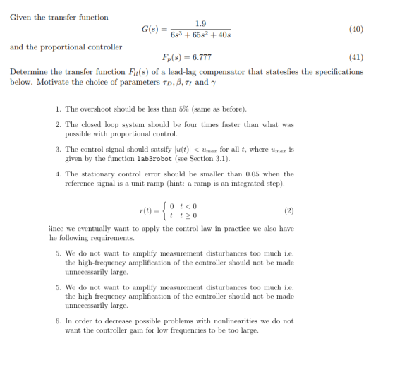 Given the transfer function 1.9 G(s)- (40) 6s3 65s240s and the proportional controller (41) Determine the transfer function Fu(s) of a lead-lag compensator that statesfies the specifications F,(s) = 6.777 below. Motivate the choice of parameters TDß,T1 and γ I. The overshoot should be less than 5% (same as before) 2. The closed loop system should be four times faster than what was possible with proportional control 3. The control signal should satsify lu(t)| < thnaz for all t, where uma s given by the function lab3robot (see Section 3.1) 4. The stationary control error should be smaller than 0.05 when the reference signal is a unit ramp (hint: a ramp is an integrated step) 0 t <0 t t0 r(t) ince we eventually want to apply the control law in practice we also have he following requirements 5. We do not want to amplify measurement disturbances too much i.e the high-frequency amplification of the controller should not be made unnecessarily large 5. We do not want to amplify measurement disturbances too much i.e the high-frequency amplification of the controller should not be made unnecessarily large 6. In order to decrease possible problems with nonlinearities we do not want the controller gain for low frequencies to be too large