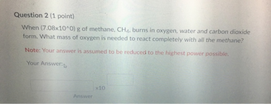 Question 2 (1 point) When (7.08x10^0) g of methane, CH4, burns in oxygen, water and carbon dioxide form. What mass of oxygen