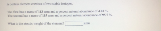 A certain element consists of two stable isotopes. The first has a mass of 113 amu and a percent natural abundance of 4.28 %.
