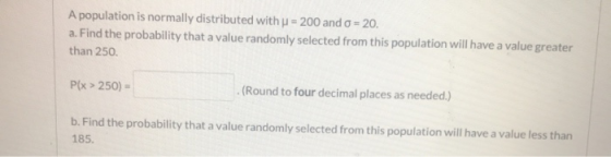 A population is normally distributed with u = 200 and o = 20. a. Find the probability that a value randomly selected from thi