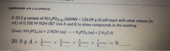 Question 14 [10 points) A 20.0 g sample of KH2PO4 (s) (A)(MW = 136.09 g A) will react with what volume (in mL) of 0.500 M KOH