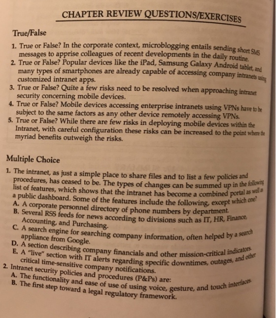 CHAPTER REVIEW QUESTIONS/EXERCISES True/False 1. True or False? In the corporate context, microblogging entails sendin 2. True or False? Popular devices like the iPad, Samsung Galaxy Android tablet 3. True or False? Quite a few risks need to be messages to apprise colleagues of recent developments in the dail y routine many types of smartphones are already capable of accessing company in customized intranet apps. resolved when approaching intranet security concerning mobile devices. True or False? Mobile devices accessing enterprise intranets using VPNs have to be subject to the same factors as any other device remotely accessing VPNs. 5. True or False? While there are few risks in deploying mobile devices within the Intranet, with careful configuration these risks can be increased to the point where the myriad benefits outweigh the risks. Multiple Choice l. The intranet, as just a simple place to share fles and to ist a few polid and folowrg procedures, has ceased to be. The types of changes list of features, which shows that the intranet has become a combin a public dashboard. Some of the features include the following, except w A. A corporate personnel directory of phone numbers by department. B. Sev H can be summed up in the portal as wela which one eral RSS feeds for news according to divisions such as IT, HK Finance Accounting, and Purchasing. C. A search engine for searching company informat ion, oftenhelpedbyasench appliance from Google. section describing company financials and other mission-critical in and other E. A live section with IT alerts regarding downtimes Intranet securit enstive company ag specific downtimes, outages, and othte A. The functionality and ease of use of using voice, gesture, critical time-sensitive company notifications. 2. Intranet security policies and procedures (P&Ps) are: B. The first step toward a legal regulatory framework.