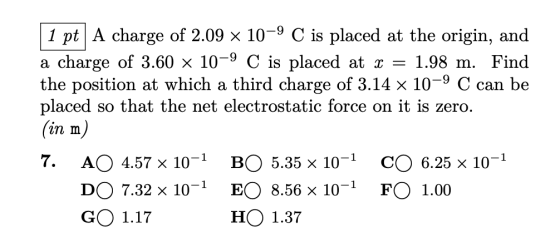 1 pt A charge of 2.09 × 10-9 C is placed at the origin, and a charge of 3.60 x 10-9 C is placed at -1.98 m. Find the position at which a third charge of 3.14 x 10-9 C can be placed so that the net electrostatic force on it is zero. (in m) AO 4.57 x 10-1 DO 7.32 x 10-1 EO 8.56 x 10-1 FO 1.00 GO 1.17 7. BO 5.35 x 10-1 CO 6.25 x 10-1 HO 1.37