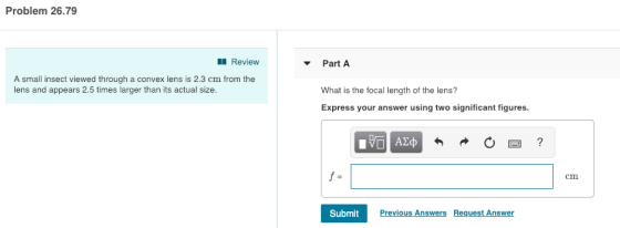 Problem 26.79 Revieww Part A A small insect viewed through a convex lens is 2.3 cm from the lens and appears 2.5 times larger than its actual size What is the focal length of the lens? Express your answer using two significant figures. 四? cm SubmitPrev Previous Answers Request Answer