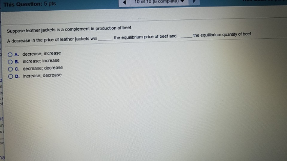 This Question: 5 pts 10 of 10 (8 complete) Suppose leather jackets is a complement in production of beef A decrease in the price of leather jackets will the equilibrium price of beef and the equilibrium quantity of beef O A. decrease; increase O B. increase; increase O c. decrease; decrease O D. increase; decrease