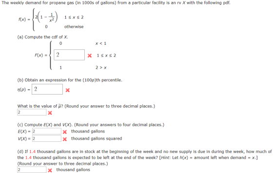 The weekly demand for propane gas (in 1000s of gallons) from a particular facility is an rv X with the following pdf f(x)-21 - 0 1 sxs 2 2 otherwise (a) Compute the cdf of X. 0 F(x)2 2 > X (b) Obtain an expression for the (100p)th percentile n(p) 2 What is the value of μ? (Round your answer to three decimal places.) 2 (c) Compute E(X) and V(X). (Round your answers to four decimal places.) E(X) = 2 V(X) = 2 x thousand gallons x thousand gallons squared (d) If 1.4 thousand gallons are in stock at the beginning of the week and no new supply is due in during the week, how much of the 1.4 thousand gallons is expected to be left at the end of the week? [Hint: Let h(x) = amount left when demand = (Round your answer to three decimal places.) 2 x thousand gallons