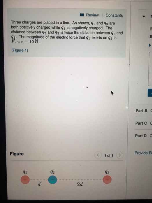 Review 1 Constants Three charges are placed in a line. As shown, 91 and qs are both positively charged while q2 is negatively charged. The distance between 42 and qs is twice the distance between q1 and 42. The magnitude of the electric force that q1 exerts on q2 is Fi on 2 10 N Figure 1) Part B Part C C Part D Figure 1 of 1> Provide Fe 41 42 43 2d