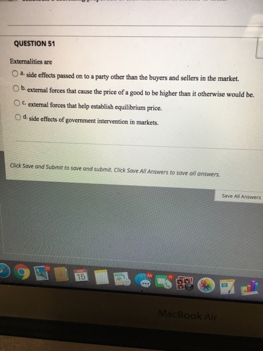 QUESTION 51 Externalities are 0 a. side effects passed on to a party other than the buyers and sellers in the market. Ob.e extemal forces that cause the price of a good to be higher than it otherwise would be. O C external forces that help establish equilibrium price. o d. side effects of government intervention in markets. Click Save and Submit to save and submit. Click Save All Answers to sove all answers Save All Answers