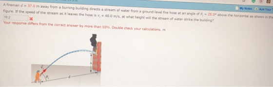 Notes Ask Your T A fireman d-37.0 m away from a burning building directs a stream of water from a ground-level fire hose at an angle of 0 -25.0 above the horizontal as shown in the figure. If the speed of the stream as it leaves the hose is v40.0 m/s, at what height will the stream of water strike the building? 16.2 Your response differs from the correct answer by more than 10%. Double check your calculations, m