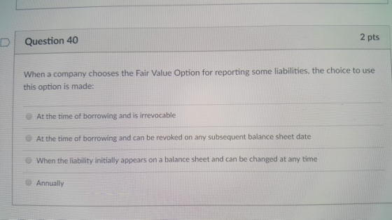 2 pts D | Question 40 When a company chooses the Fair Value Option for reporting some liabilities, the choice to use this option is made: At the time of borrowing and is irrevocable At the time of borrowing and can be revoked on any subsequent balance sheet date When the liability initially appears on a balance sheet and can be changed at any time Annually