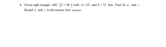 1. Given right triangle ABC (C =90 ) with A = 23, and b = 72 feet. Find B, a, and c. Round a and c to the nearest foot. (5 p