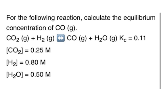 For the following reaction, calculate the equilibrium concentration of CO (g). CO2 (g) + H2 (g) CO (g) + H20 (g) Kc = 0.11 [C