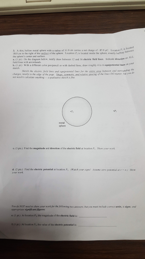 3. A thin, hollow metal sphere with a radius of 11.0 cm carries a net charge of-35.0 HC. Location P is enved 8.0 cm to the right of the swrface of the sphere. Location P2 is located inside the sphere, exactly halfway b the spheres center and surface a. (I pt.) On the diagram below, neatly draw between 12 and 16 electric field lines. Indicate direction o field lines with arrow heads b. ( pt.) With a different color pen/pencil or with dashed lines, draw roughly 4 to 6 equipotential lines on yo sketch the Sketch the electric field lines and equipotential lines for the entire area berween and surrounding charges, nearly to the edge of the page. Shape symmetry, and relative spacing of the lines DO matter, bat peu not need to calculate anything -a qualitative sketch is fine sphere c. (3 pts.) Find the magnitude and direction of the electric field at location Pl. Show your work d. (2 pts.) Find the electric potential at location Pt. (Watch your signs! Assume zero potential at r o.) Show your work You do NOT need to show your work for the following two answers, but you must include correct units, t signs, and appropriate significant figures e. (1 pt.) At location P, the magnitude of the electric field is r. (1 pt.) At location P2, the value of the electric potential is: