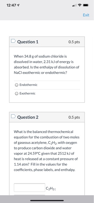 12:47 1 Exit Question 1 0.5 pts When 34.8 g of sodium chloride is dissolved in water, 2.31 kJ of energy is absorbed. Is the e