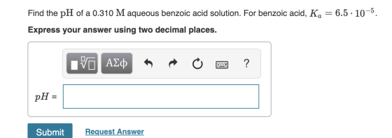 Find the pH of a 0.310 M aqueous benzoic acid solution. For benzoic acid, Ka = 6.5 • 10-5. Express your answer using two deci