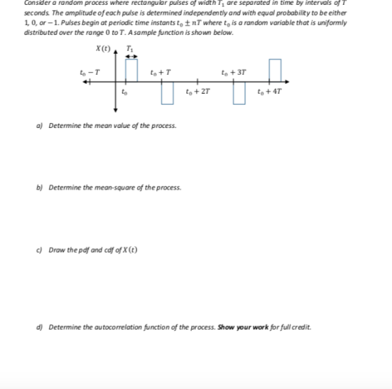 Consider a random process where rectangular pulses of width 1 are separated in time by intervals of T seconds The amplitude of each pulse is determined independently and with equal probability to be either 1 0, or -1.Pulses begin at periodic time instants to t nT where to is a random variable that is uniformly distributed over the range O to T. Asample function is shown below. to -T to+ T to +37 to to + 27 to + 4T aj Determine the mean value of the process b) Determine the mean-square of the process. c) Drow the pdf and cdf ofX(t) d) Determine the autocorrelation function of the process. Show your work for full credit