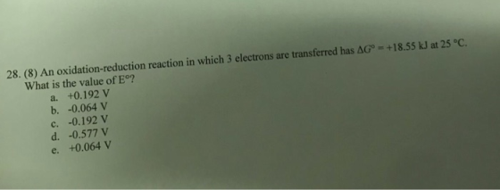 28. (8) An oxidation-reduction reaction in which 3 electrons are transferred has ΔΟ. +18.55 kl at 25 °C. What is the value of E°? a. +0.192 V b. -0.064 V c. -0.192 V d. -0.577 V e. +0.064 V