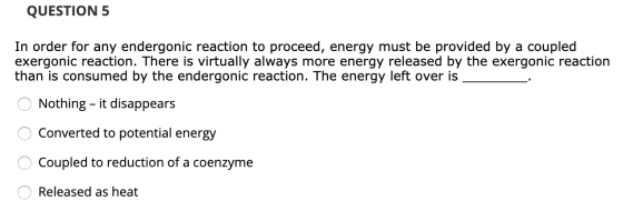 QUESTION 5 In order for any endergonic reaction to proceed, energy must be provided by a coupled exergonic reaction. There is