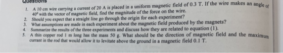 Questions 1. A 10 cm wire carrying a current of 20 A is placed in a uniform magnetic field of 0.3 T. If the wire makes an ane