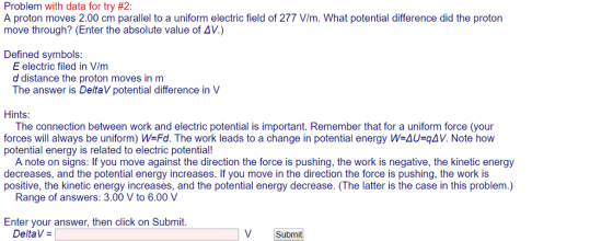 Problem with data for try #2: A proton moves 2.00 cm parallel to a uniform electric field of 277 V/m. What potential difference did the proton move through? (Enter the absolute value of AV.) Defined symbols: E electric filed in V/m d distance the proton moves in m The answer is DeltaV potential difference in V Hints: The connection between work and electric potential is important. Remember that for a uniform force (your forces will always be uniform) W-Fd. The work leads to a change in potential energy W-AU qAV. Note how potential energy is related to electric potential! A note on signs: If you move against the direction the force is pushing, the work is negative, the kinetic energy decreases, and the potential energy increases. If you move in the direction the force is pushing, the work is positive, the kinetic energy increases, and the potential energy decrease. (The latter is the case in this problem.) Range of answers: 3.00 V to 6.00 V Enter your answer, then click on Submit. DeltaV V Submit