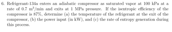 6. Refrigerant-134a enters an adiabatic compressor as saturated vapor at 100 kPa at a rate of 0.7 m3/min and exits at 1 MPa p