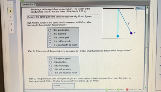 Question 2 of 5 The image at the right shows a pendulum. The length of the pendulum is 1.50 m, and the mass of the bob is 2.50 kg Answer the three questions below using three significant figures Part A If the length of the pendulurn is increased to 6.00 m, what happens to the period of the pendulum? O It is quadoupled It is doubled. O It is unchanged O It is half as much. O O It is one-fourth as much. Part B If the mass of the pendulum is increased to 10.0 kg, what happens to the period of the pendulum? 0 O It is unchanged O It is quadroupled. It is doubled. It is half as much. It is one-fourth as much Part C. This pendulum, with its original length and mass values, is taken to planet Xeno, and it is found to have a period of 2.30 s. What is the acceleration of gravity (9x) on Xeno? Number 0 Previous e Next Save And Exit