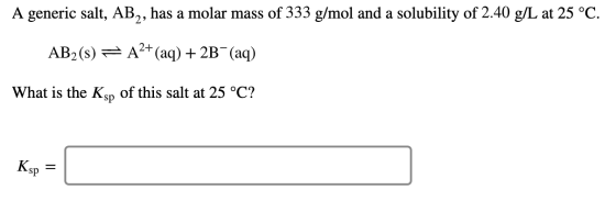 A generic salt, AB,, has a molar mass of 333 g/mol and a solubility of 2.40 g/L at 25 °C AB2 (s) A(aq) 2B (aq) What is the Ks