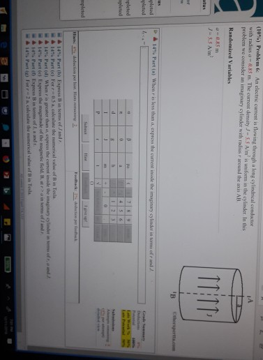 with radius a-05 m. The current density J-5.5 A/m is uniform in the cylinder In this problem we consider an imaginary cylieder with radius r around the axis AB IA pleted 14%Part(c) For, 0.5 a.c 14% Part (d) when r is greater dan a, express the curost inside uhe imaginary eyinder in of the magnetic ficld, B, at>a in senns of I andr ㅃ ▲ 14% Part (c) Express the i 14% Part (n Express B m terms of J, a and r alue of B in Tesla
