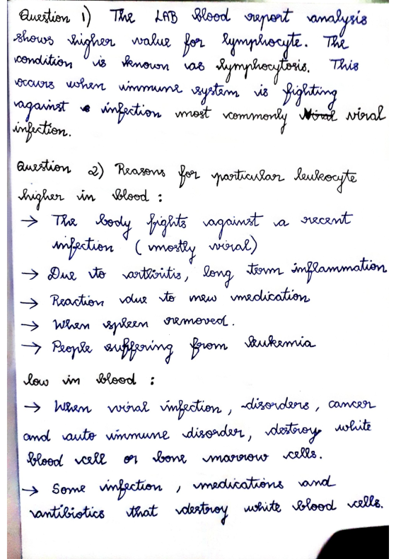 Question 1) The LAB blood creport vanalysis shows higher value for lymphocyte. The condition is known as lymphocytosis. This