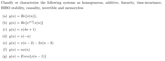 Classify or characterize the following systems as homegeneous, additive, linearity, time-invariance, BIBO stability, causality, invertible and memoryless (a) y(n)= Re(z(n)), (b) y(n) = Re(ejiHz(n)) (e) y(n)=x(4n +1) e) y(n)r(n -2) - 2x(n - 8) (g) y(n) Evenfx(n - 1))