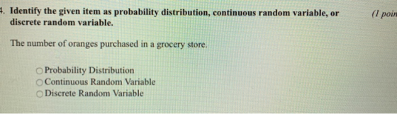. Identify the given item as probability distribution, continuous random variable, or (I poin discrete random variable. The number of oranges purchased in a grocery store. O Probability Distribution O Continuous Random Variable O Discrete Random Variable