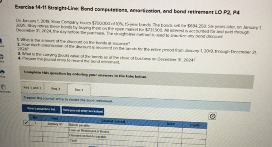 Exercise 14-11 Straight-Line: Bond computations, amortization, and bond retirement LO P2, P4 On January 1, 2019, Shay Company
