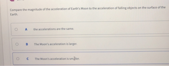 Compare the magnitude of the acceleration of Earths Moon to the acceler Earth ation of falling objects on the surface of the O A the accelerations are the same. O B The Moons acceleration is larger. 。C The Moons acceleration is smaller.