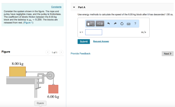Constants Part A Consider the system shown in the figure. The rope and pulley have negligible mass, and the pulley is frictionless. The coefficient of kinetic friction between the 8.00-kg block and the tabletop is0.250. The blocks are released from rest. (Figure 1) Use energy methods to calculate the speed of the 6.00-kg block after it has descended 1.50 m m/s Submit Request Answer Figure 1 of 1 Provide Feedback Next> 8.00 kg 6.00 kg Gyazo