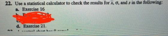 22. Use a statistical calculator to check the results for , o, and s in the following: a. Exercise 16 d. Exercise 21.