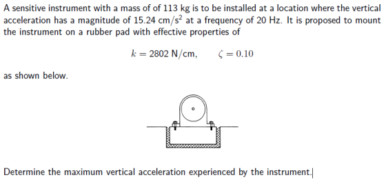 A sensitive instrument with a mass of of 113 kg is to be installed at a location where the vertical acceleration has a magnitude of 15.24 cm/s2 at a frequency of 20 Hz. It is proposed to mount the instrument on a rubber pad with effective properties of k 2802 N/cm, 0.10 as shown below. Determine the maximum vertical acceleration experienced by the instrument.