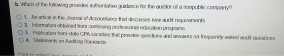 b. Which of the following provides authoritative guidance for the auditor of a nonpublic company? O 1. An article in the Journal of Accountancy that discusses new audit requirements O 2. Information obtained from continuing professional education programs O 3. Publication from state CPA societies that provides quest O 4. Statements on Auditing Standards tions and answers on frequently asked audit questions
