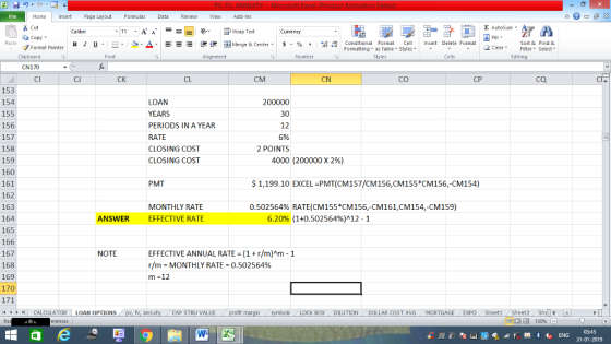 Home nert Page Layout Formulas Data Review View dd-Ins s Cut ta copy. Σ AutoSum ー E ゴWrap Text Currency в 1 프 . Ej-., Δ. : rーー 逻锂函Merge & Center. $, % , 弼,8 C Paste Conditional Format CeInsert Delete Format Formatting, as Table w styles. ▼ ㆆ ▼ Sort &Find & 2 ClearFe Select Edting Format Painter Clipboard CN170 CI Font Alignment Number Styles Cells CJ CK CL CM CN CO CP CQ 153 154 155 156 157 158 159 160 161 162 163 164 165 166 167 168 169 170 LOAN YEARS PERIODS IN A YEAR RATE CLOSING COST CLOSING COST 30 12 5% 2 POINTS 4000 (200000 x 296) PMT $1,199.10 EXCEL PMT(CM157/CM156,CM155*CM156,-CM154) MONTHLY RATE EFFECTIVE RATE 0.502564% RATE(CM155CM156,-CM161,CM154-CM159) ANSWER 6.20% (1+0.502564%)^12-1 EFFECTIVE ANNUAL RATE (1r/m)Am-1 r/m-MONTHLY RATE-0.502564% NOTE 제 トト11 CALCULATOR | LOAN OPTIONS fv. ann CAP STRU VALUE BOX DILUTION DOLLAR COST AVGMORTGAGE EXPO Sheeti Sheet2 Shel 03:45 31-01-2019