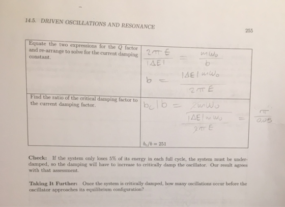 14.5. DRIVEN OSCILLATIONS AND RESONANCE 255 Equate the two expressions for the Q factor and re-arrange to solve for the current damping constant. Find the ratio of the critical damping factor to the current damping factor. bc/b = 251 Check: If the system only loses 5% of its energy in each full cycle, the system must be under- damped, so the damping will have to increase to critically damp the oscillator. Our result agrees with that assessment. Taking It Further: Once the system is critically damped, how many oscillations occur before the oscillator approaches its equilibrium configuration?