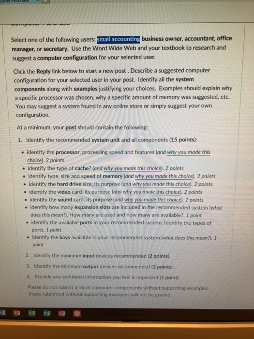 Select one of the following users:small accounting business owner, accountant, office manager, or secretary. Use the Word Wide Web and your textbook to research and suggest a computer configuration for your selected user. Click the Reply link below to start a new post. Describe a suggested computer configuration for your selected user in your post. Identify all the system components along with examples justifying your choices. Examples should explain why a specific processor was chosen, why a specific amount of memory was suggested, etc You may suggest a system found in any online store or simply suggest your own configuration. At a minimum, your post should contain the following: 1. Identify the recommended system unit and all components (15 points): identify the processor, processing speed and features (and why you made this choice) 2 points of cache (ond why you mathis heice . identify the type of cache? (and why you made this choice). 2 points thi tice) 2pint identify type, size and speed of memory (and why you made this choice). 2 points identify the hard drive size, its purpose (and why you made this choice). 2 points . identify the video card, its purpose (and why you made this choice). 2 points . identify the sound card, its purpose (and why you made this choice). 2 points . identify how many expansion slots are included in the recommended system (what does this mean?). How many are used and how many are available? 1 point identify the available ports in your recommended system. Identify the types of ports. 1 point identify the bays available in your recommended system (what does this mean?). 1 . point 2. Identify the minimum input devices recommended (2 points) 3. Identify the minimum output devices recommended (2 points) 4. Provide any additional information you feel is important (1 point). Please do not submit a list of computer components without supporting examples. Posts submitted without supporting examples will not be graded