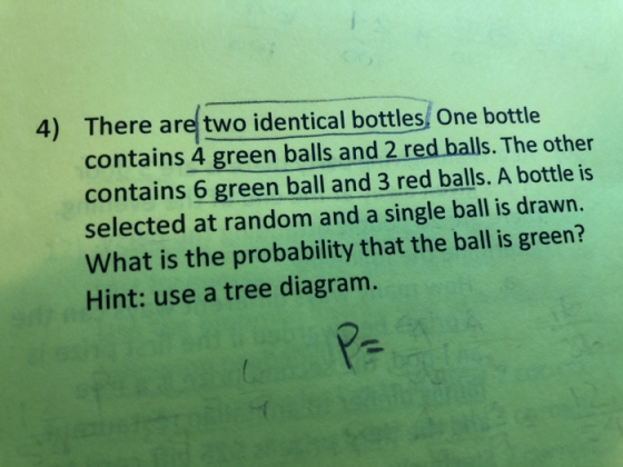 4) There are two identical bottles, One bottle contains 4 green balls and 2 red balls. The other contains 6 green ball and 3 red balls. A bottle is selected at random and a single ball is drawn. What is the probability that the ball is green? Hint: use a tree diagram