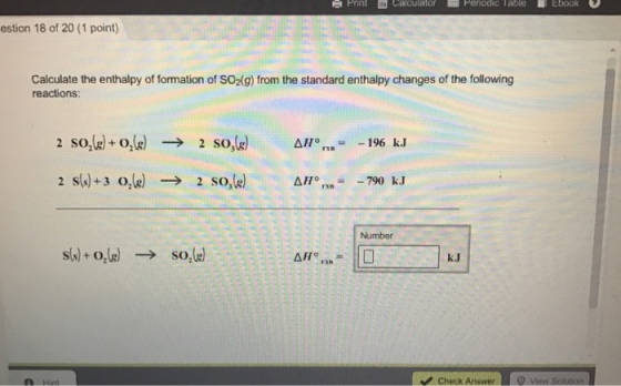 Pnnt th Calculator Perodic Table Ebook estion 18 of 20 (1 point) Calculate the enthalpy of formation of SO2(g) from the standard enthalpy changes of the following reactions: 2 so, AH 196 kJ 2 So, O 790 kJ AH Number s(s) or(g) so,le) AH check Answer view so