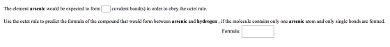 The element arsenic would be expected to form covalent bond(s) in order to obey the octet rule. Use the octet rule to predict