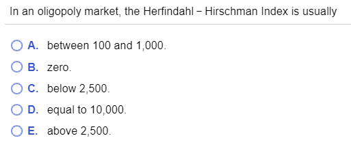 In an oligopoly market, the Herfindahl - Hirschman Index is usually O A. between 100 and 1,000. O B. zero. O C. below 2,500.