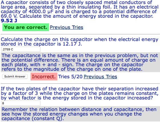 A capacitor consists of two closely spaced metal conductors of large area, separated by a thin insulating foil. It has an electrical capacity of 4000.0 μF and is charged to a potential difference of 69.0 V. Calculate the amount of energy stored in the capacitor, 9.52 J You are correct. Previous Tries Calculate the charge on this capacitor when the electrical energy stored in the capacitor is 12.17 J. .2759 C The capacitance is the same as in the previous problem, but not the potential difference. There is an equal amount of charge on each plate, with + and - sign. The charge on the capacitor refers to the magnitude of the charge on one of the plate. Submit Answer Incorrect. Tries 5/20 Previous Tries If the two plates of the capacitor have their separation increased by a factor of 3 while the charge on the plates remains constant, bý what factor is the energy stored in the capacitor increased? Remember the relation between distance and capacitance, then see how the stored energy changes when you change the capacitance (constant Q