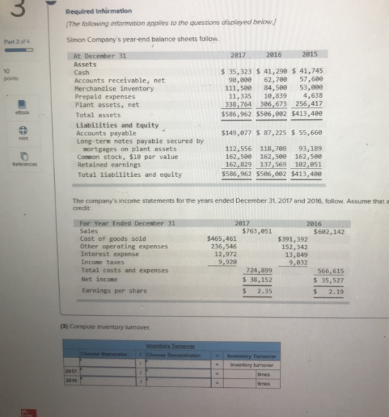 3 Required Information The following information applies to the questions displayed below. Simon Companys year-end balance sheets follow At December 31 Part 3 of 4 2017 2016 2015 Assets Cash Accounts receivable, net Merchandise inventory Prepaid expenses Plant assets, net Total assets $ 35,323 41,290 41,745 96,800 62,700 57,600 111,500 84,500 53,e00 11,375 10,839 4,638 338,764 306,673 256,417 $586,962 $506,082 $413,400 10 points Liabilities and Equity Accounts payable Long-term notes payable secured by $149,077 S 87,225 s 55,660 Hint mortgages on plant assets Common stock, $10 par value Retained earnings Total liabilities and equity 112,556 118,788 93,189 162,500 162,500 162,580 162,829137,569 182,851 $586,962 $506,002 $413,400 The companys income statements for the years ended December 31, 2017 and 2016, follow. Assume that a credit For Year Ended December 31 2017 2016 Sales Cost of goods sold Other operating expenses Interest expense Income taxes Total costs and expenses Net income $763,051 $602,142 $465,461 236,546 12,972 9,920 $391,392 152,342 13,849 9,032 724,899 $ 38,152 $ 2.35 566,615 S 35,527 $ 2.19 Earnings per share (3) Compute inventory turnover 2017 times 2016 times